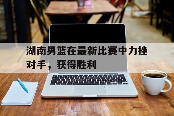 Kaiyun中国官网-湖南男篮在最新比赛中力挫对手,获得胜利的是谁